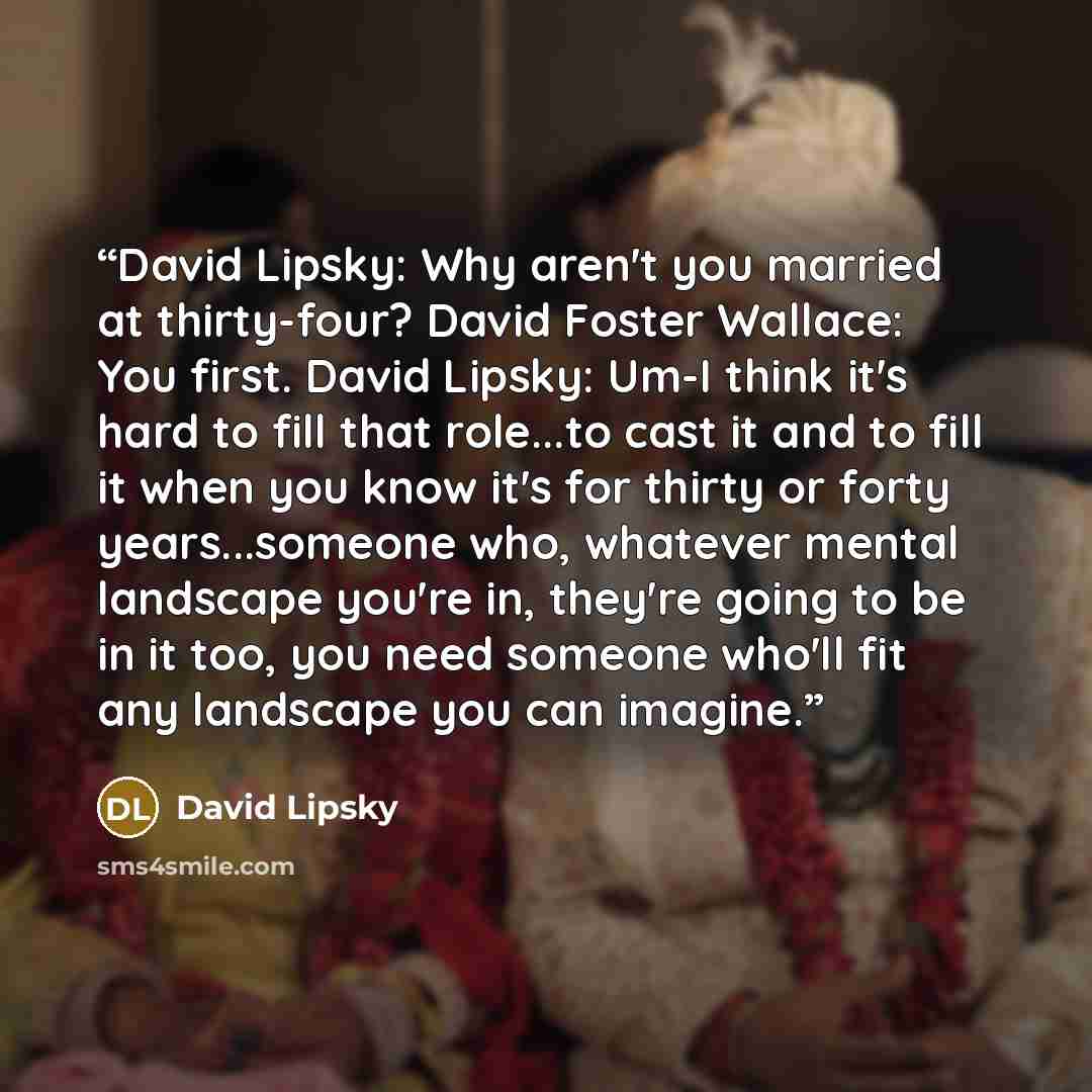 “David Lipsky: Why aren't you married at thirty-four? David Foster Wallace: You first. David Lipsky: Um-I think it's hard to fill that role...to cast it and to fill it when you know it's for thirty or forty years...someone who, whatever mental landscape you're in, they're going to be in it too, you…” quote by David Lipsky