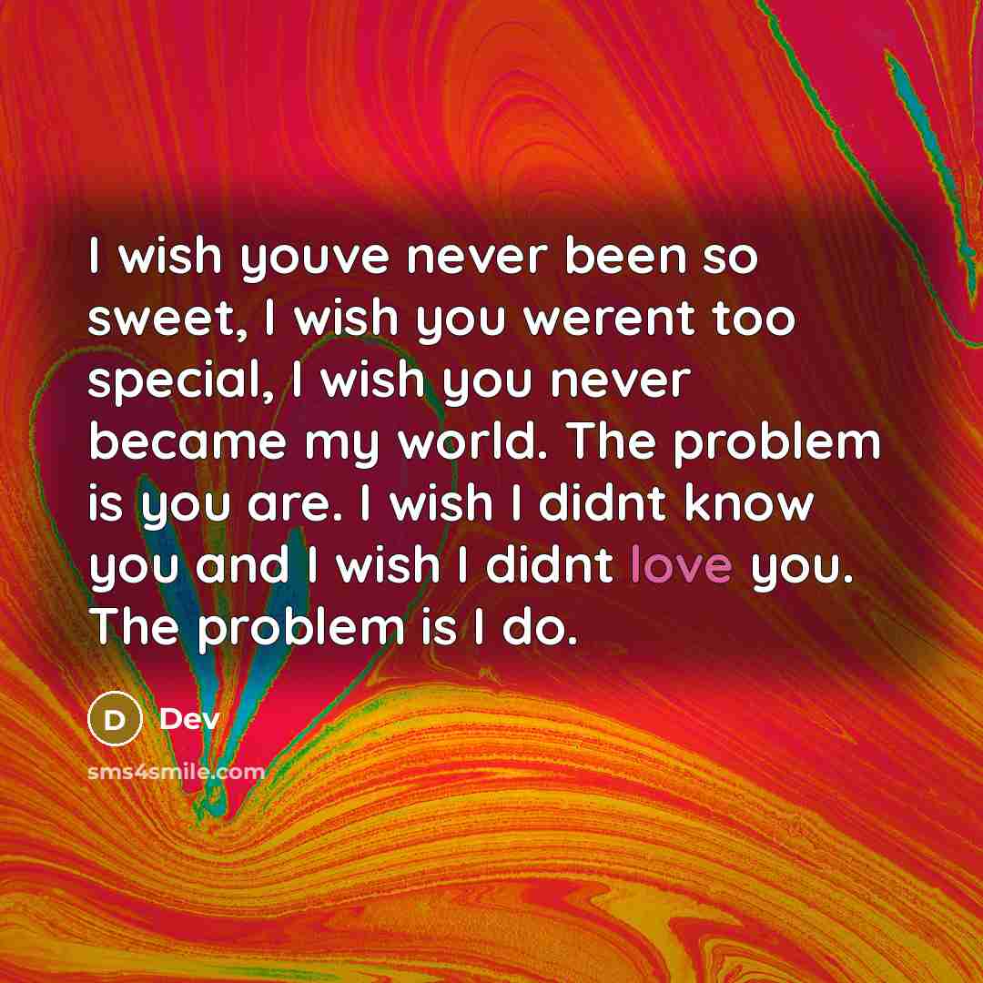 “I wish youve never been so sweet, I wish you werent too special, I wish you never became my world. The problem is you are. I wish I didnt know you and I wish I didnt love you. The problem is I do.” quote by Dev