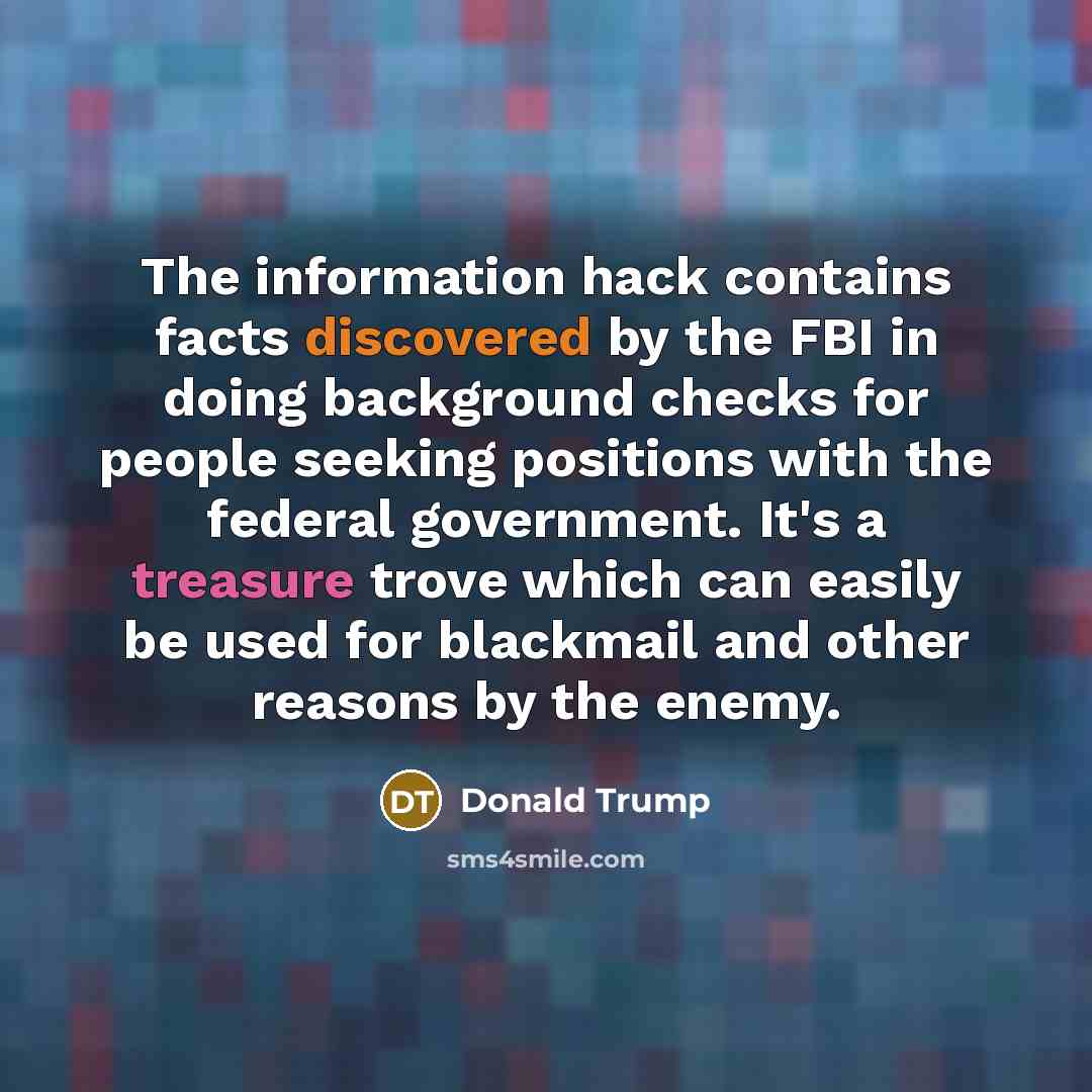 “The information hack contains facts discovered by the FBI in doing background checks for people seeking positions with the federal government. It's a treasure trove which can easily be used for blackmail and other reasons by the enemy.” quote by Donald Trump