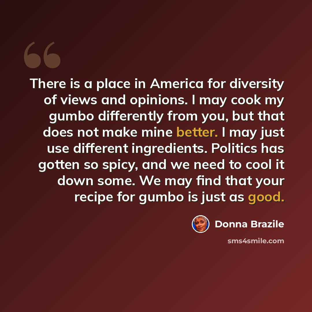 “There is a place in America for diversity of views and opinions. I may cook my gumbo differently from you, but that does not make mine better. I may just use different ingredients. Politics has gotten so spicy, and we need to cool it down some. We may find that your recipe for gumbo is just as good.” quote by Donna Brazile