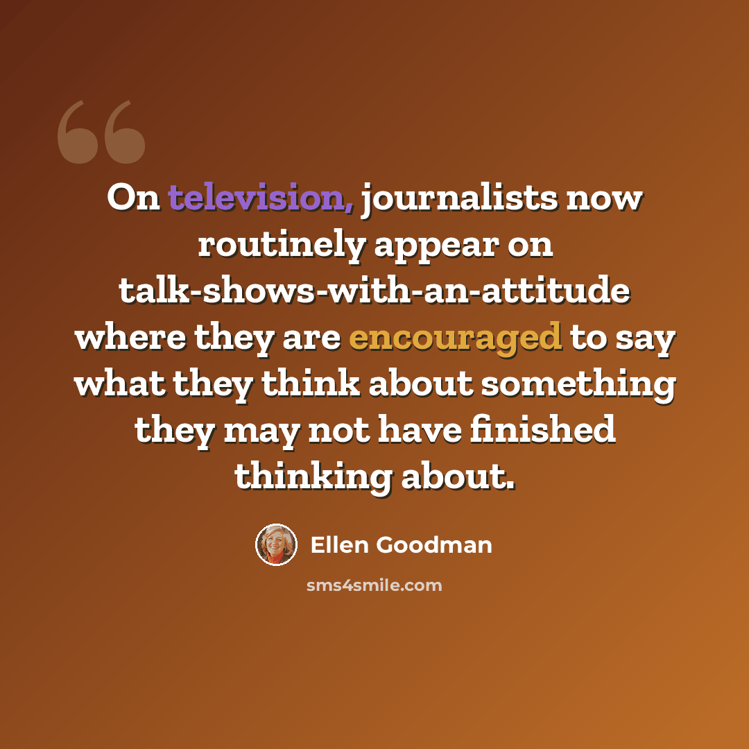“On television, journalists now routinely appear on talk-shows-with-an-attitude where they are encouraged to say what they think about something they may not have finished thinking about.” quote by Ellen Goodman