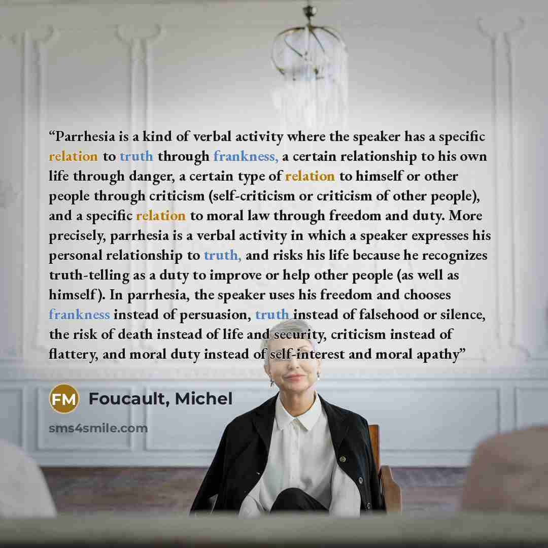 “Parrhesia is a kind of verbal activity where the speaker has a specific relation to truth through frankness, a certain relationship to his own life through danger, a certain type of relation to himself or other people through criticism (self-criticism or criticism of other people), and a specific…” quote by Foucault, Michel