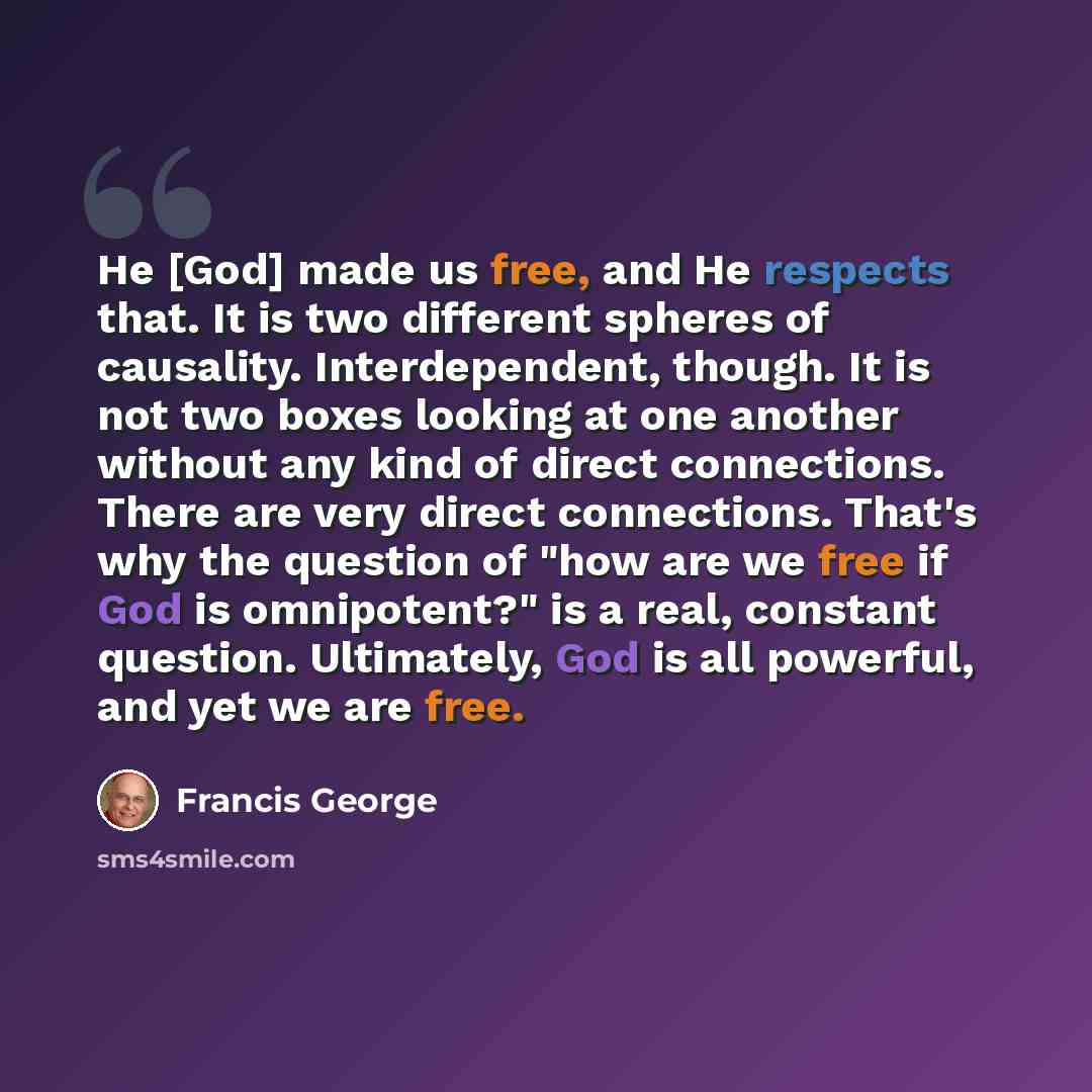 “He [God] made us free, and He respects that. It is two different spheres of causality. Interdependent, though. It is not two boxes looking at one another without any kind of direct connections. There are very direct connections. That's why the question of "how are we free if God is omnipotent?" is…” quote by Francis George