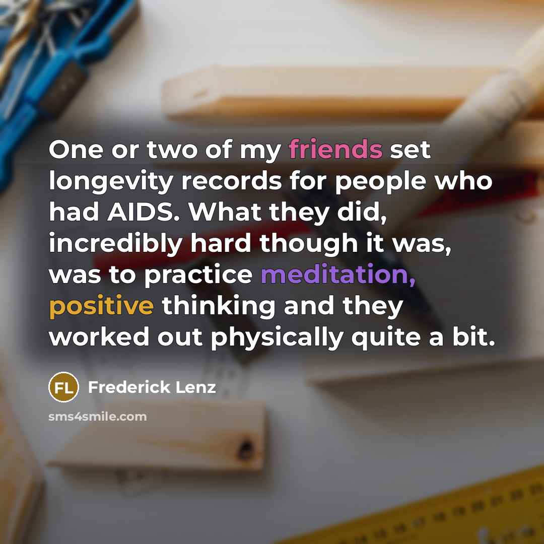 “One or two of my friends set longevity records for people who had AIDS. What they did, incredibly hard though it was, was to practice meditation, positive thinking and they worked out physically quite a bit.” quote by Frederick Lenz