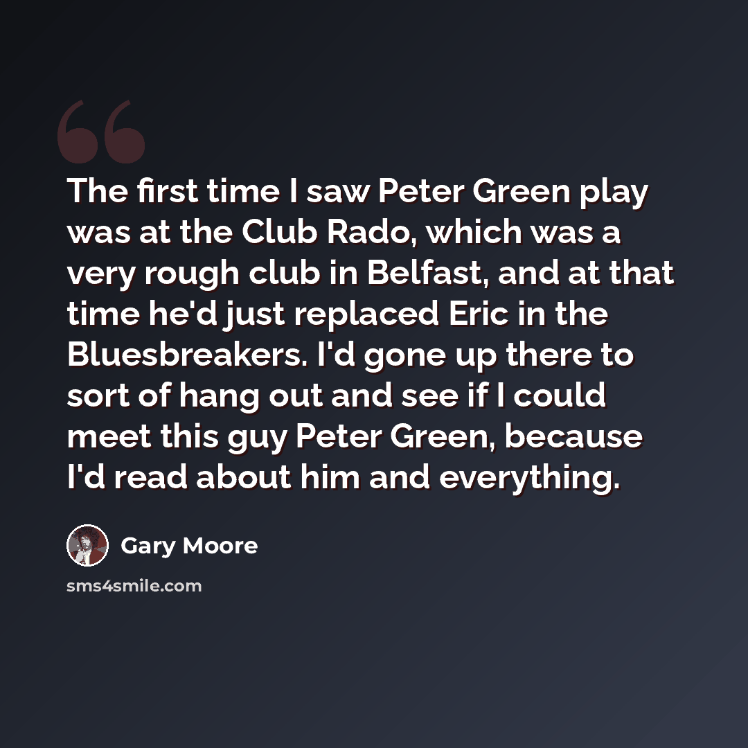 “The first time I saw Peter Green play was at the Club Rado, which was a very rough club in Belfast, and at that time he'd just replaced Eric in the Bluesbreakers. I'd gone up there to sort of hang out and see if I could meet this guy Peter Green, because I'd read about him and everything.” quote by Gary Moore