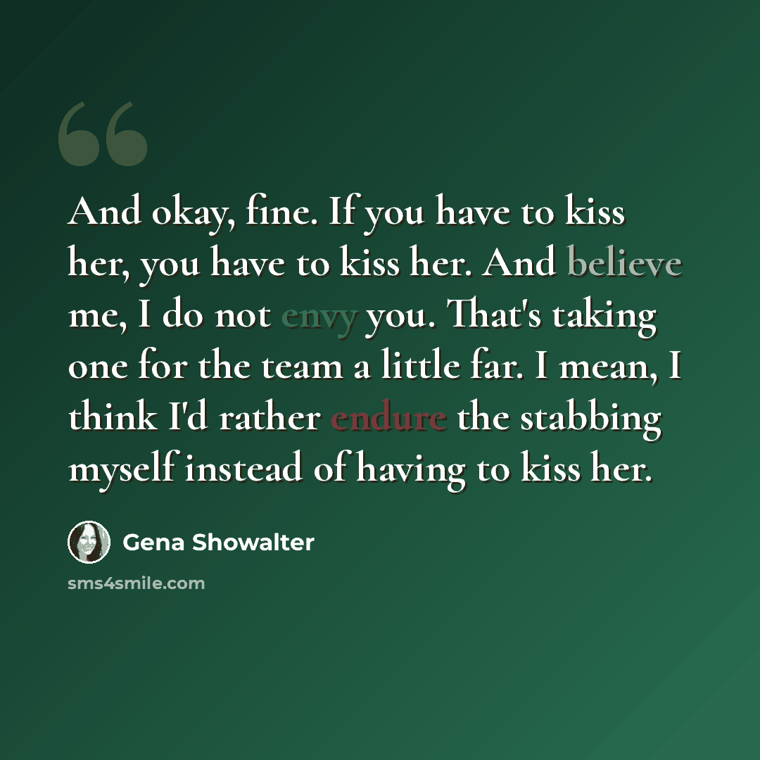“And okay, fine. If you have to kiss her, you have to kiss her. And believe me, I do not envy you. That's taking one for the team a little far. I mean, I think I'd rather endure the stabbing myself instead of having to kiss her.” quote by Gena Showalter