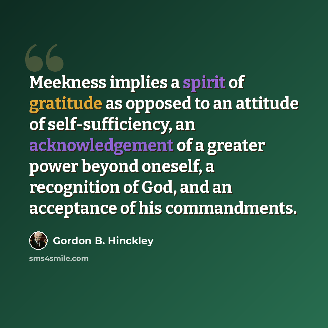 “Meekness implies a spirit of gratitude as opposed to an attitude of self-sufficiency, an acknowledgement of a greater power beyond oneself, a recognition of God, and an acceptance of his commandments.” quote by Gordon B. Hinckley