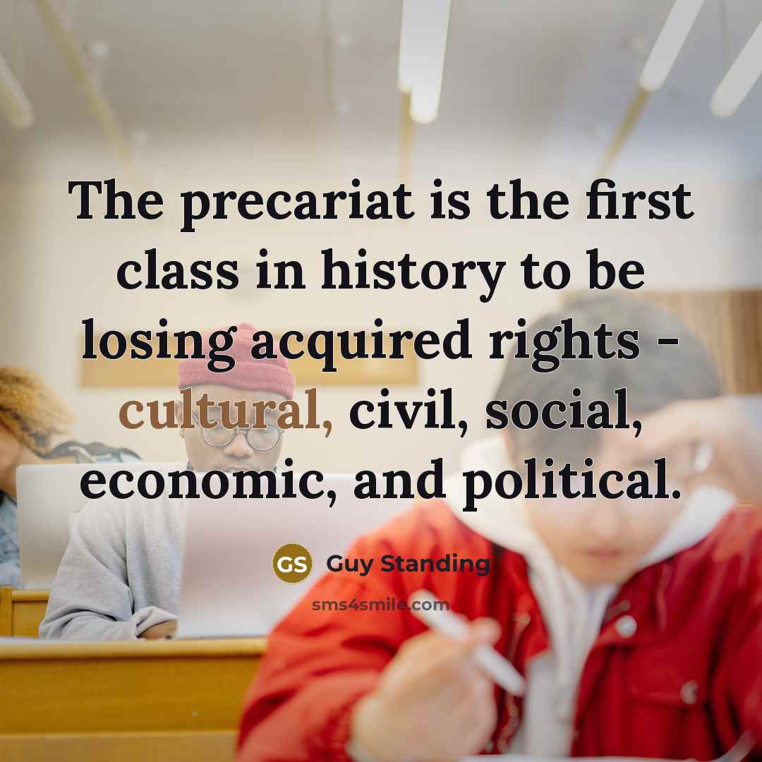 “The precariat is the first class in history to be losing acquired rights - cultural, civil, social, economic, and political.” quote by Guy Standing