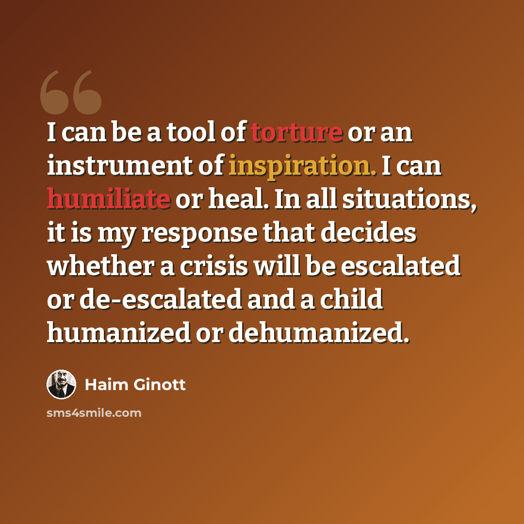 “I can be a tool of torture or an instrument of inspiration. I can humiliate or heal. In all situations, it is my response that decides whether a crisis will be escalated or de-escalated and a child humanized or dehumanized.” quote by Haim Ginott