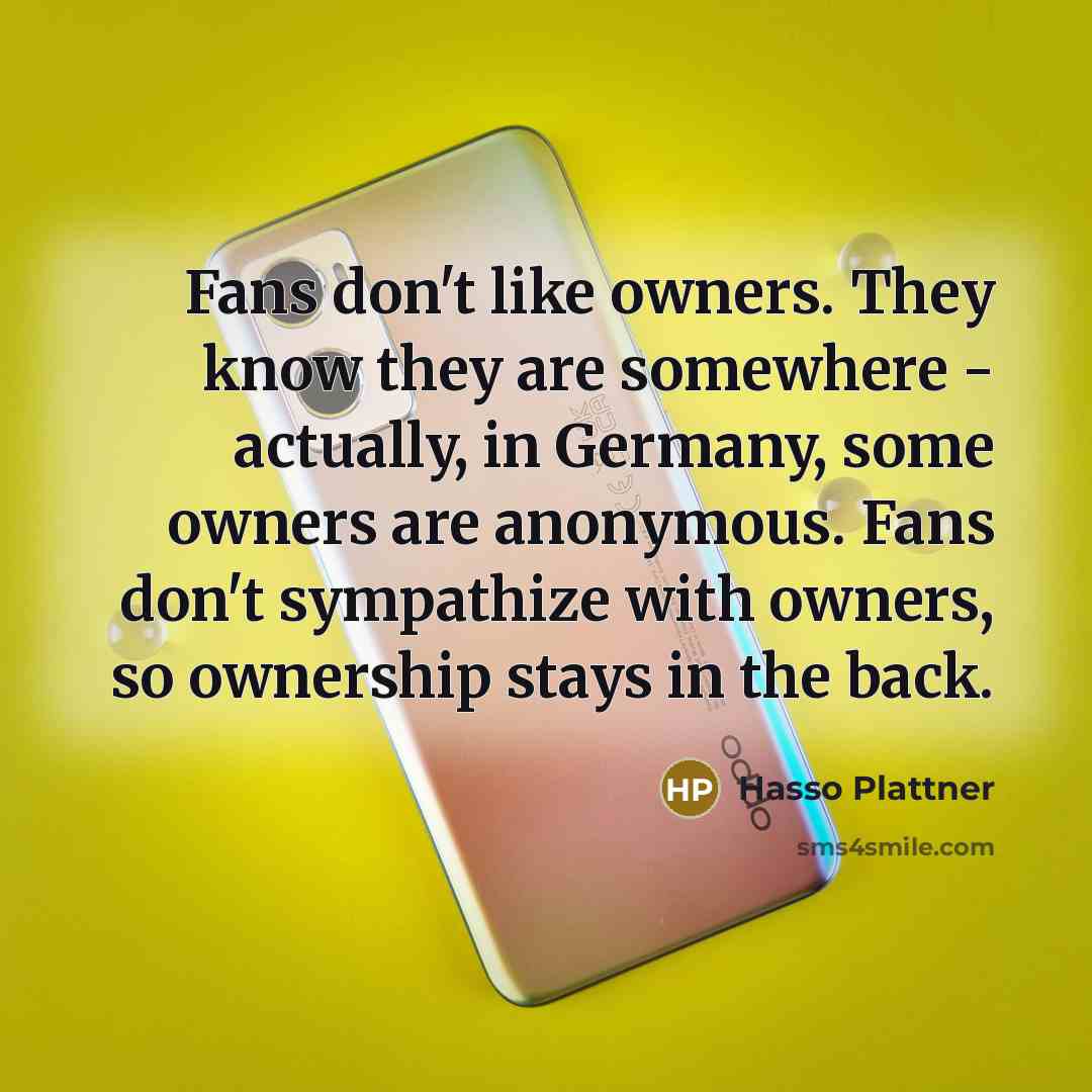 “Fans don't like owners. They know they are somewhere - actually, in Germany, some owners are anonymous. Fans don't sympathize with owners, so ownership stays in the back.” quote by Hasso Plattner