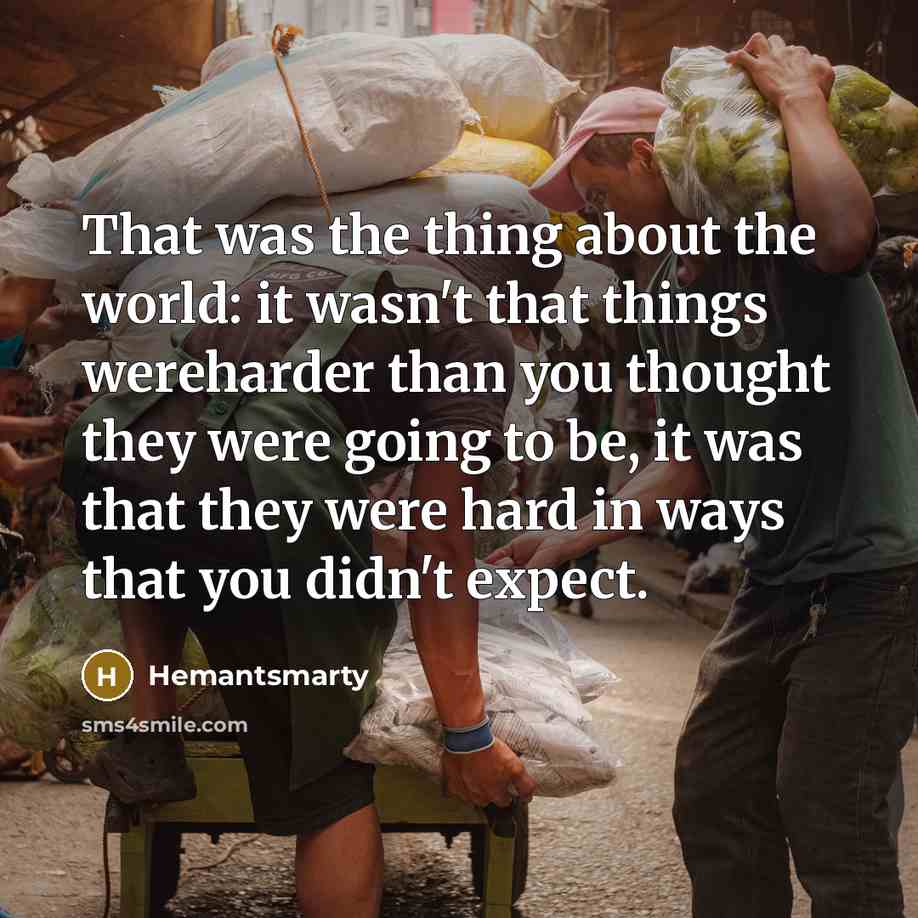 “That was the thing about the world: it wasn't that things wereharder than you thought they were going to be, it was that they were hard in ways that you didn't expect.” quote by Hemantsmarty