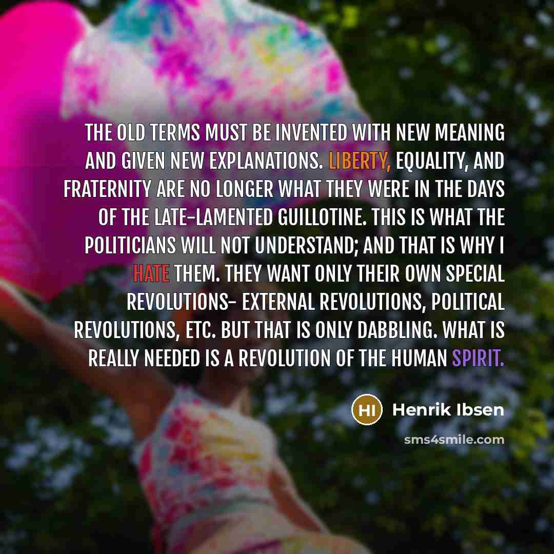 “The old terms must be invented with new meaning and given new explanations. Liberty, equality, and fraternity are no longer what they were in the days of the late-lamented guillotine. This is what the politicians will not understand; and that is why I hate them. They want only their own special…” quote by Henrik Ibsen