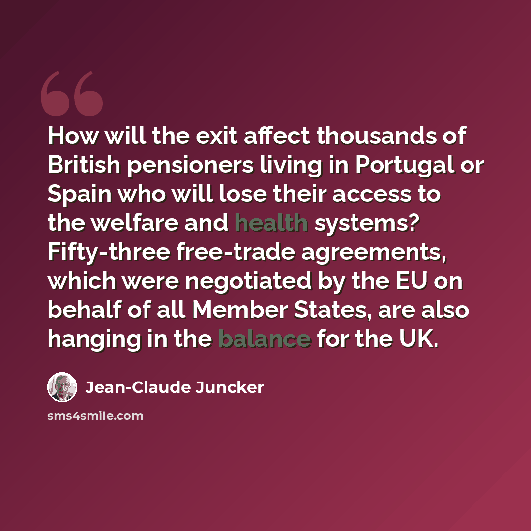 “How will the exit affect thousands of British pensioners living in Portugal or Spain who will lose their access to the welfare and health systems? Fifty-three free-trade agreements, which were negotiated by the EU on behalf of all Member States, are also hanging in the balance for the UK.” quote by Jean-Claude Juncker
