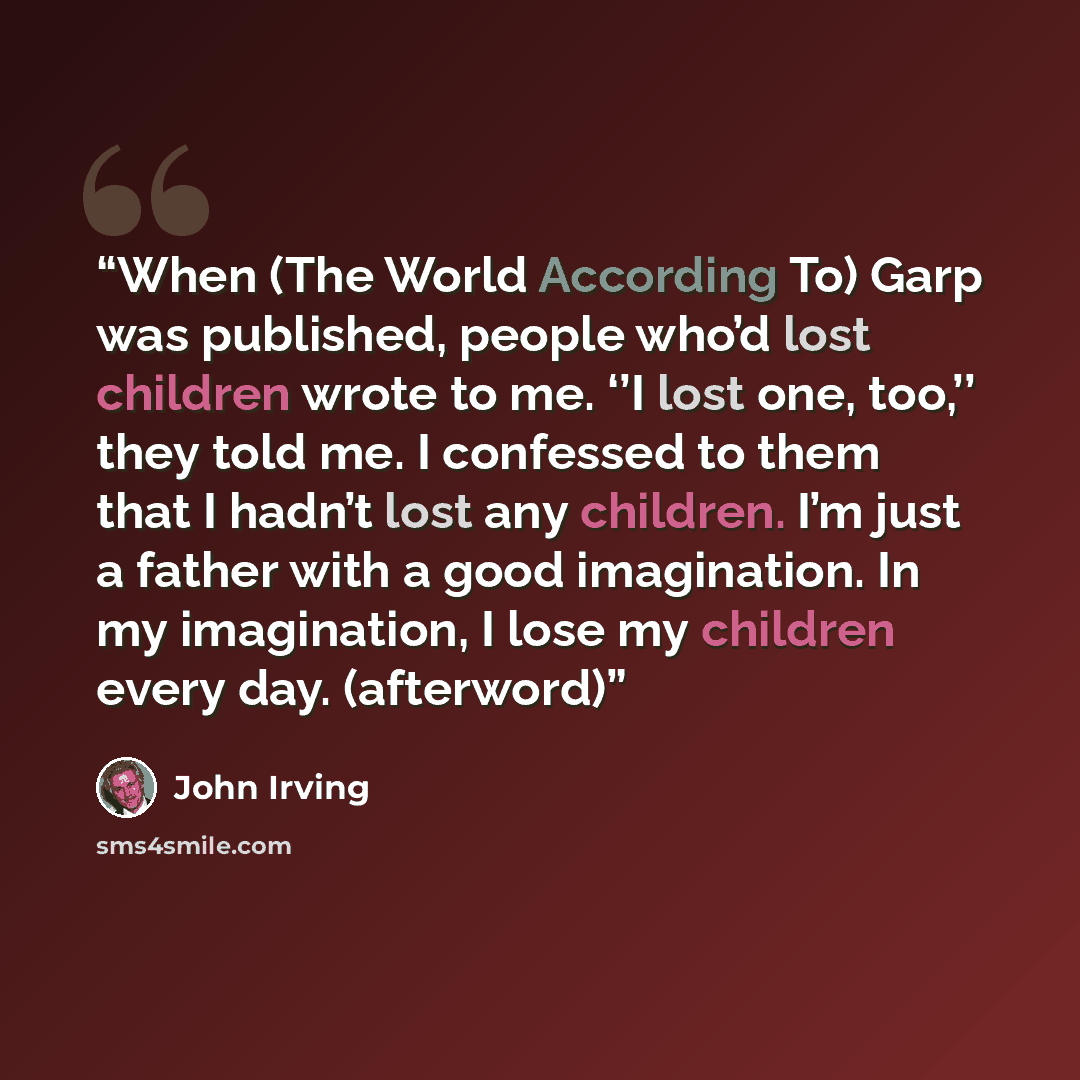 “When (The World According To) Garp was published, people who’d lost children wrote to me. ‘’I lost one, too,’’ they told me. I confessed to them that I hadn’t lost any children. I’m just a father with a good imagination. In my imagination, I lose my children every day. (afterword)” quote by John Irving