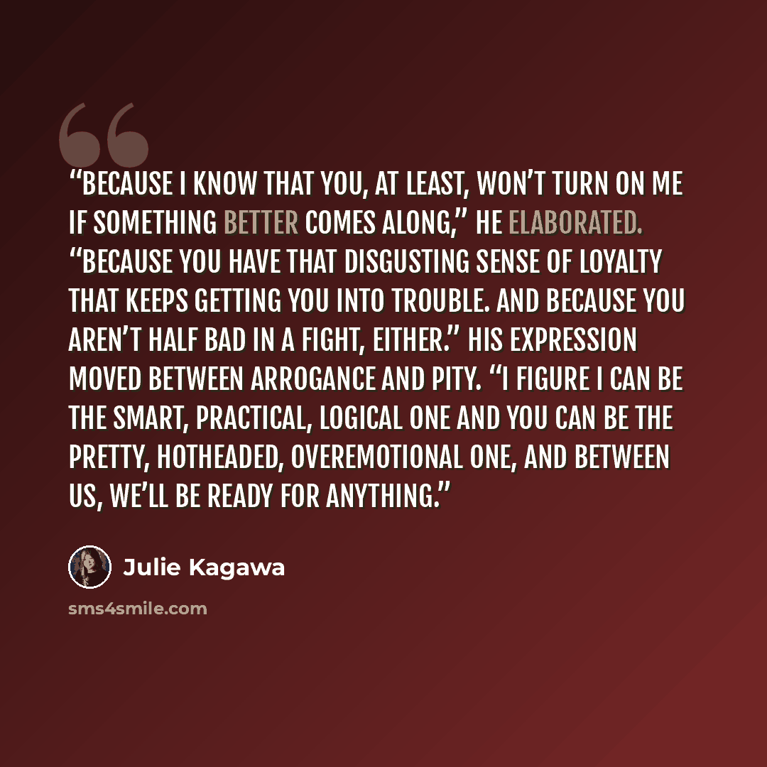 “Because I know that you, at least, won’t turn on me if something better comes along,” he elaborated. “Because you have that disgusting sense of loyalty that keeps getting you into trouble. And because you aren’t half bad in a fight, either.” His expression moved between arrogance and pity. “I…” quote by Julie Kagawa