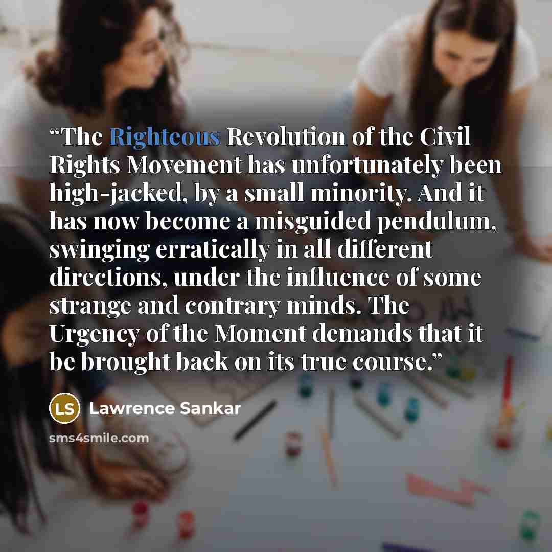 “The Righteous Revolution of the Civil Rights Movement has unfortunately been high-jacked, by a small minority. And it has now become a misguided pendulum, swinging erratically in all different directions, under the influence of some strange and contrary minds. The Urgency of the Moment demands…” quote by Lawrence Sankar