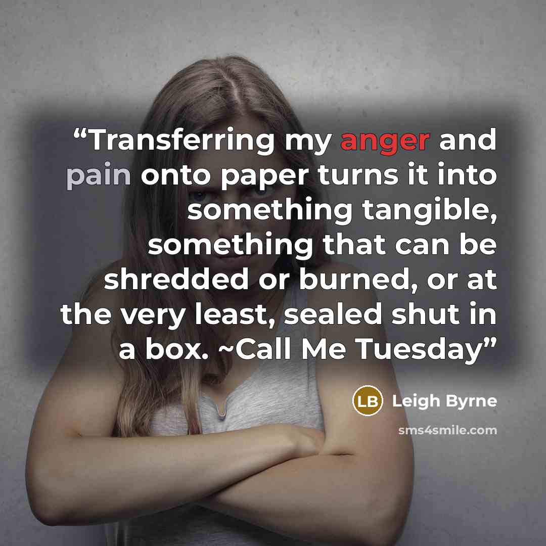 “Transferring my anger and pain onto paper turns it into something tangible, something that can be shredded or burned, or at the very least, sealed shut in a box. ~Call Me Tuesday” quote by Leigh Byrne
