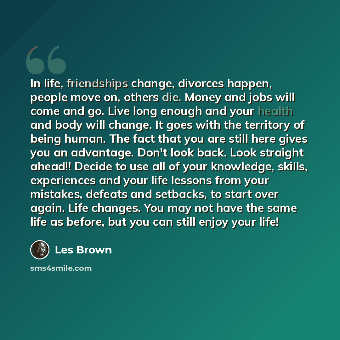 “In life, friendships change, divorces happen, people move on, others die. Money and jobs will come and go. Live long enough and your health and body will change. It goes with the territory of being human. The fact that you are still here gives you an advantage. Don't look back. Look straight…” quote by Les Brown