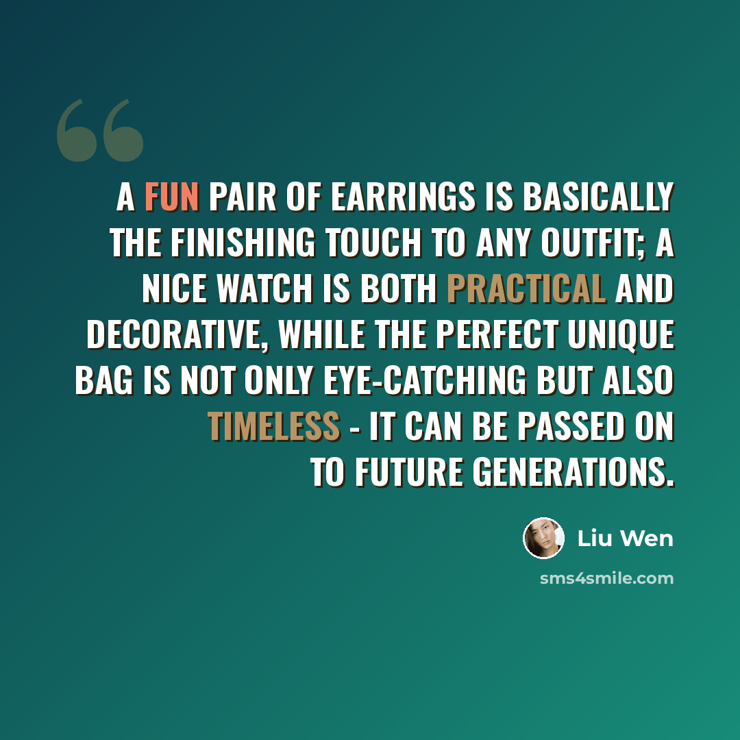 “A fun pair of earrings is basically the finishing touch to any outfit; a nice watch is both practical and decorative, while the perfect unique bag is not only eye-catching but also timeless - it can be passed on to future generations.” quote by Liu Wen