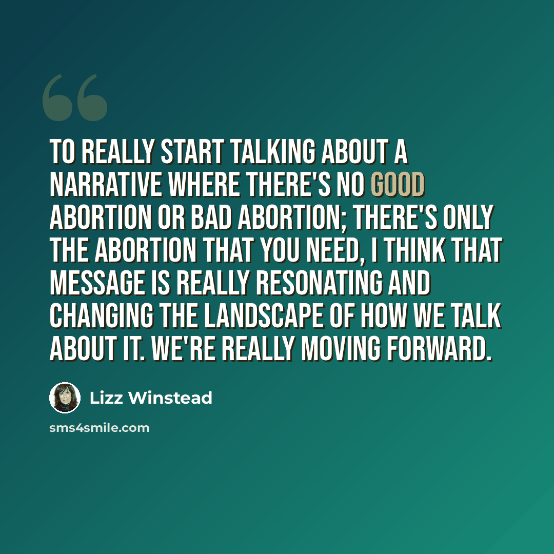 “To really start talking about a narrative where there's no good abortion or bad abortion; there's only the abortion that you need, I think that message is really resonating and changing the landscape of how we talk about it. We're really moving forward.” quote by Lizz Winstead