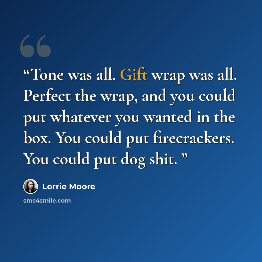 “Tone was all. Gift wrap was all. Perfect the wrap, and you could put whatever you wanted in the box. You could put firecrackers. You could put dog shit.” quote by Lorrie Moore