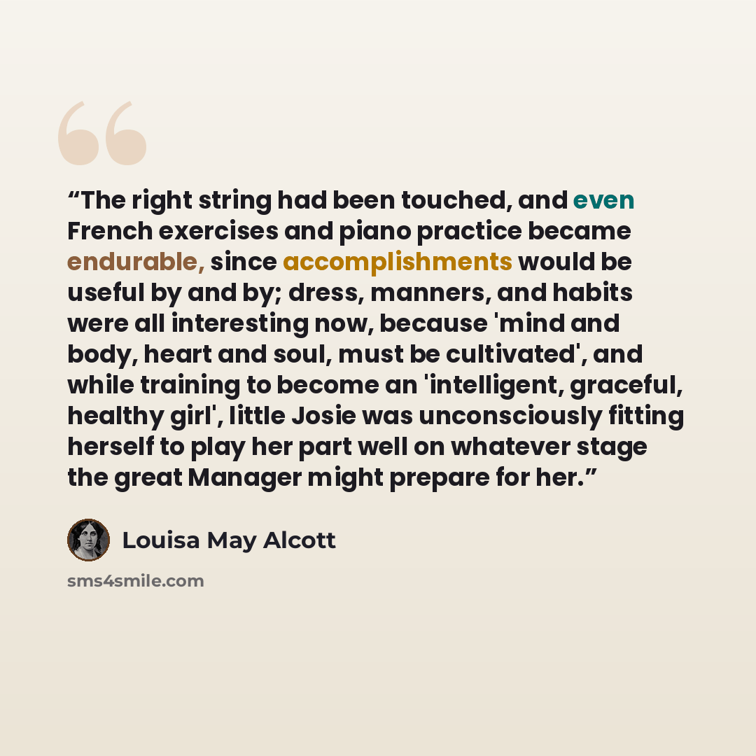 “The right string had been touched, and even French exercises and piano practice became endurable, since accomplishments would be useful by and by; dress, manners, and habits were all interesting now, because 'mind and body, heart and soul, must be cultivated', and while training to become an…” quote by Louisa May Alcott