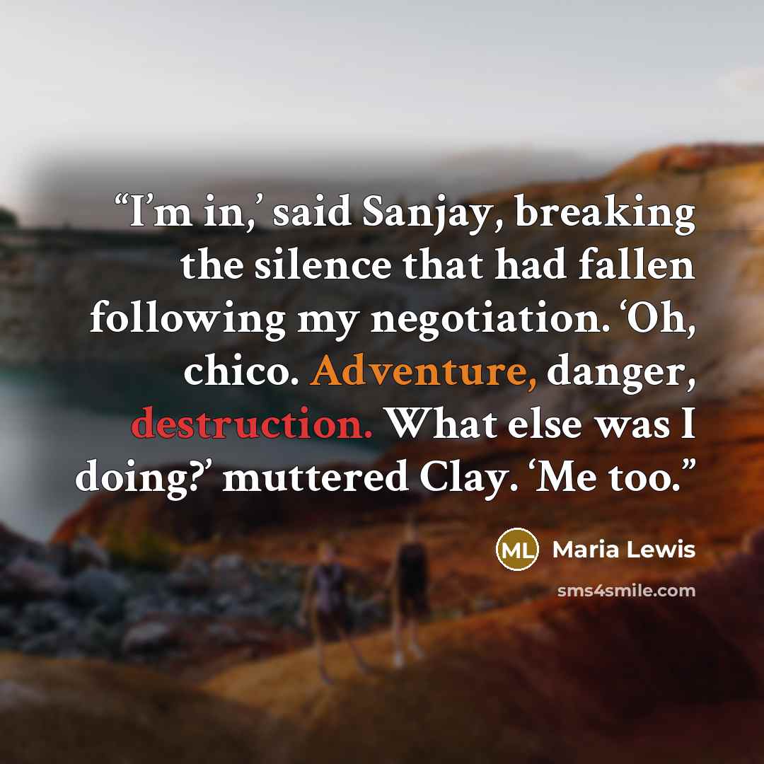 “I’m in,’ said Sanjay, breaking the silence that had fallen following my negotiation. ‘Oh, chico. Adventure, danger, destruction. What else was I doing?’ muttered Clay. ‘Me too.” quote by Maria Lewis