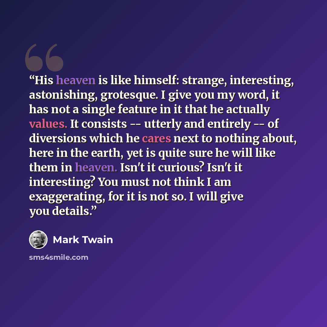 “His heaven is like himself: strange, interesting, astonishing, grotesque. I give you my word, it has not a single feature in it that he actually values. It consists -- utterly and entirely -- of diversions which he cares next to nothing about, here in the earth, yet is quite sure he will like them…” quote by Mark Twain