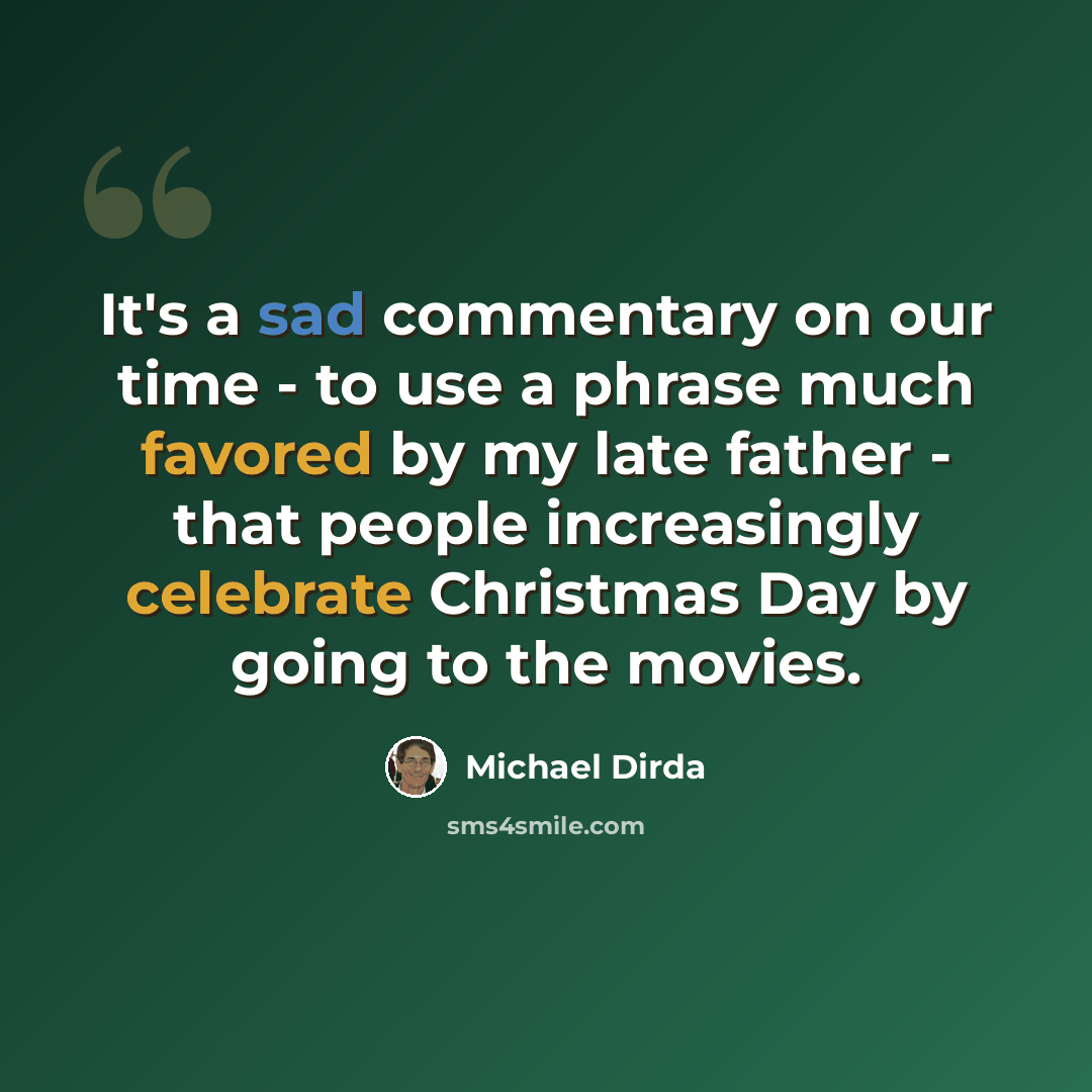“It's a sad commentary on our time - to use a phrase much favored by my late father - that people increasingly celebrate Christmas Day by going to the movies.” quote by Michael Dirda