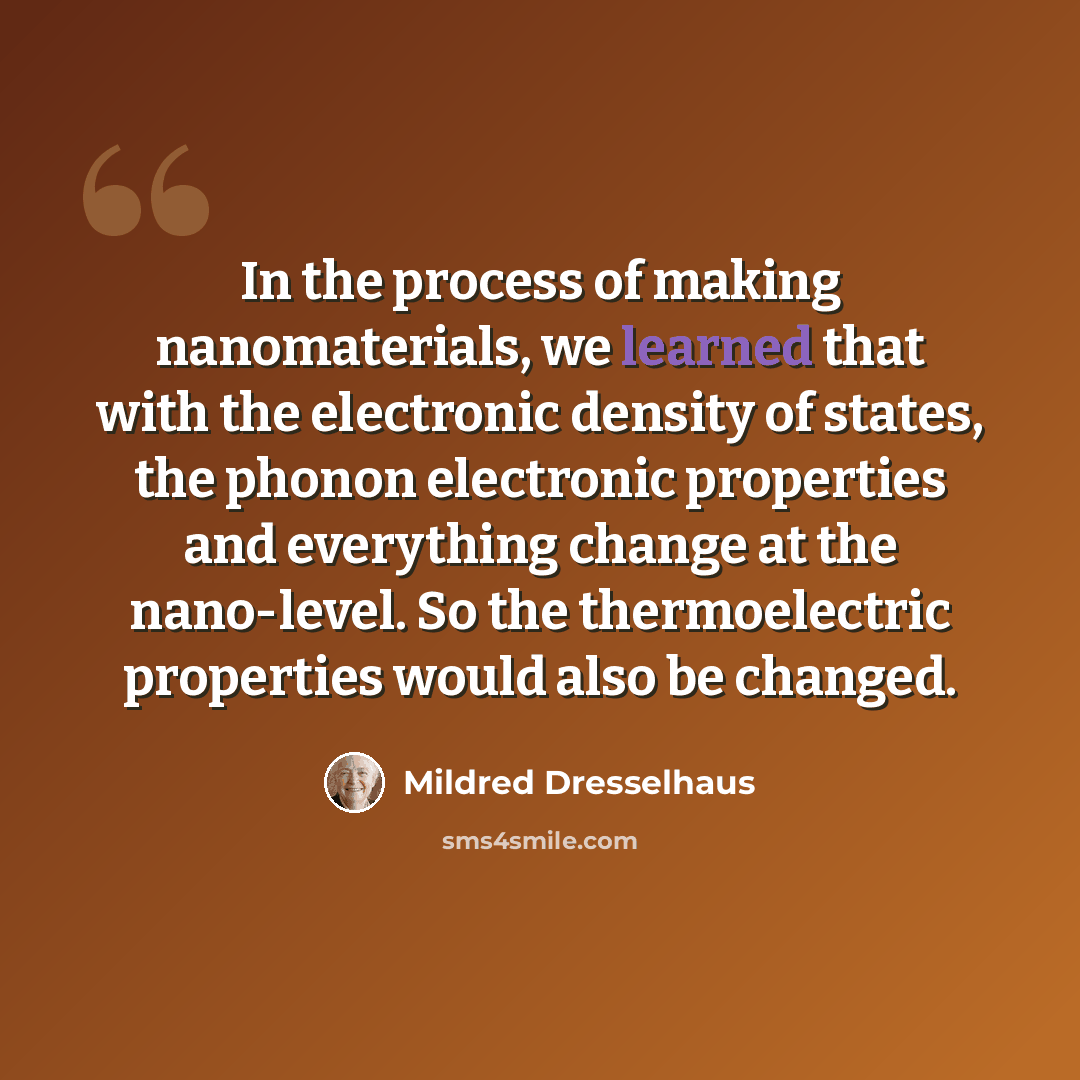 “In the process of making nanomaterials, we learned that with the electronic density of states, the phonon electronic properties and everything change at the nano-level. So the thermoelectric properties would also be changed.” quote by Mildred Dresselhaus