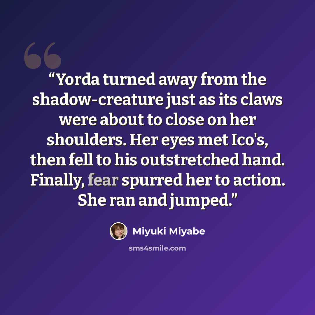“Yorda turned away from the shadow-creature just as its claws were about to close on her shoulders. Her eyes met Ico's, then fell to his outstretched hand. Finally, fear spurred her to action. She ran and jumped.” quote by Miyuki Miyabe