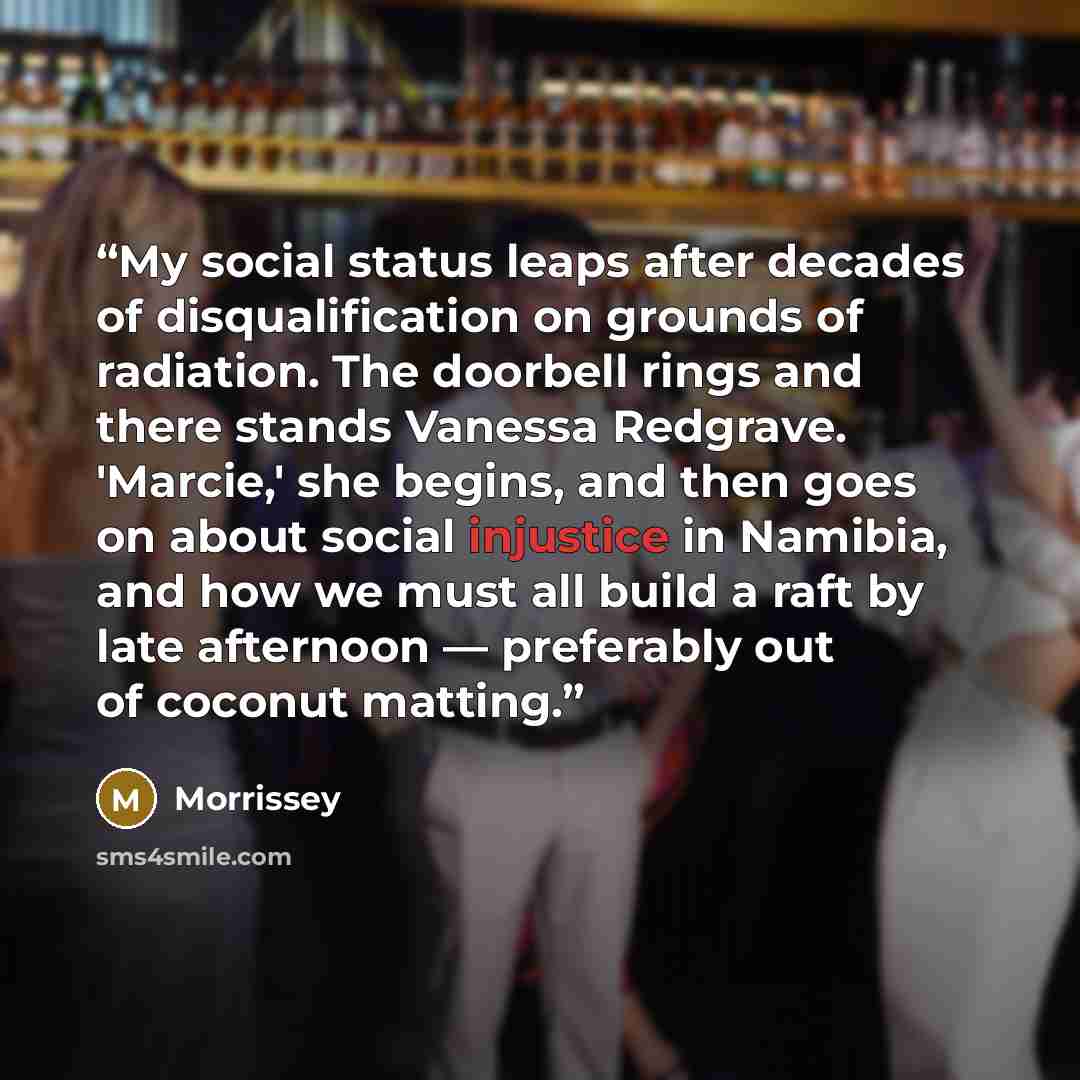 “My social status leaps after decades of disqualification on grounds of radiation. The doorbell rings and there stands Vanessa Redgrave. 'Marcie,' she begins, and then goes on about social injustice in Namibia, and how we must all build a raft by late afternoon — preferably out of coconut matting.” quote by Morrissey