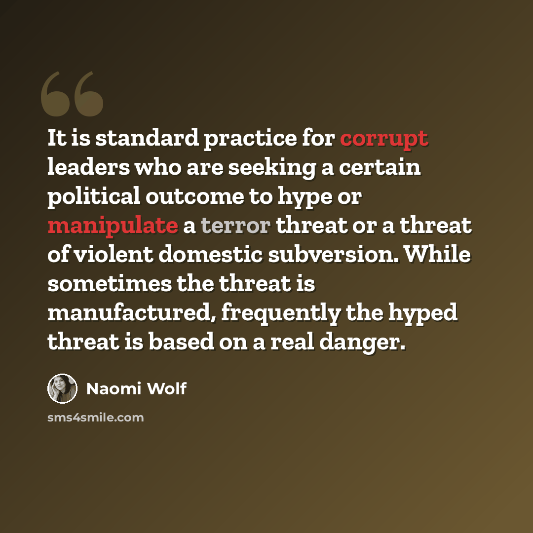 “It is standard practice for corrupt leaders who are seeking a certain political outcome to hype or manipulate a terror threat or a threat of violent domestic subversion. While sometimes the threat is manufactured, frequently the hyped threat is based on a real danger.” quote by Naomi Wolf