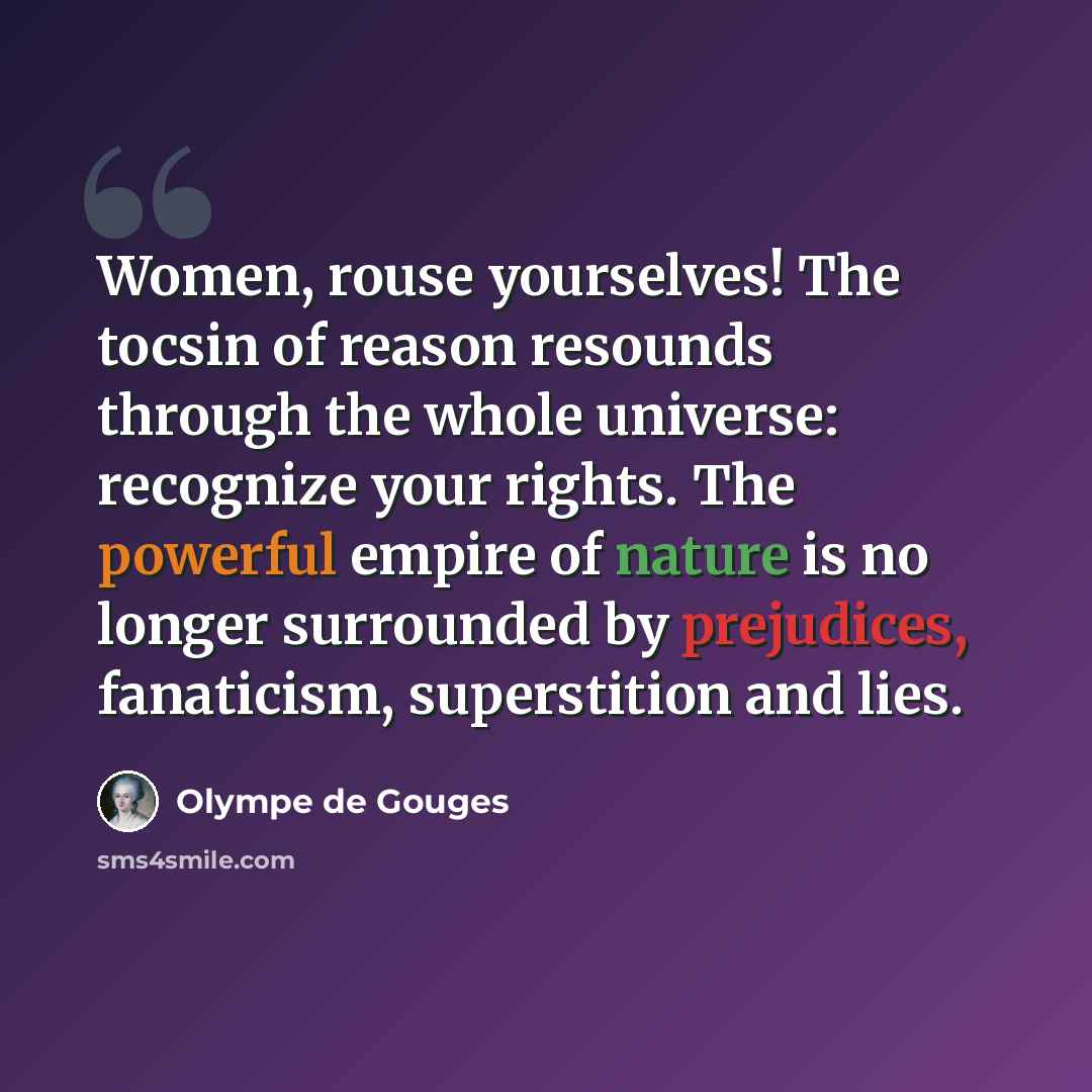 “Women, rouse yourselves! The tocsin of reason resounds through the whole universe: recognize your rights. The powerful empire of nature is no longer surrounded by prejudices, fanaticism, superstition and lies.” quote by Olympe de Gouges