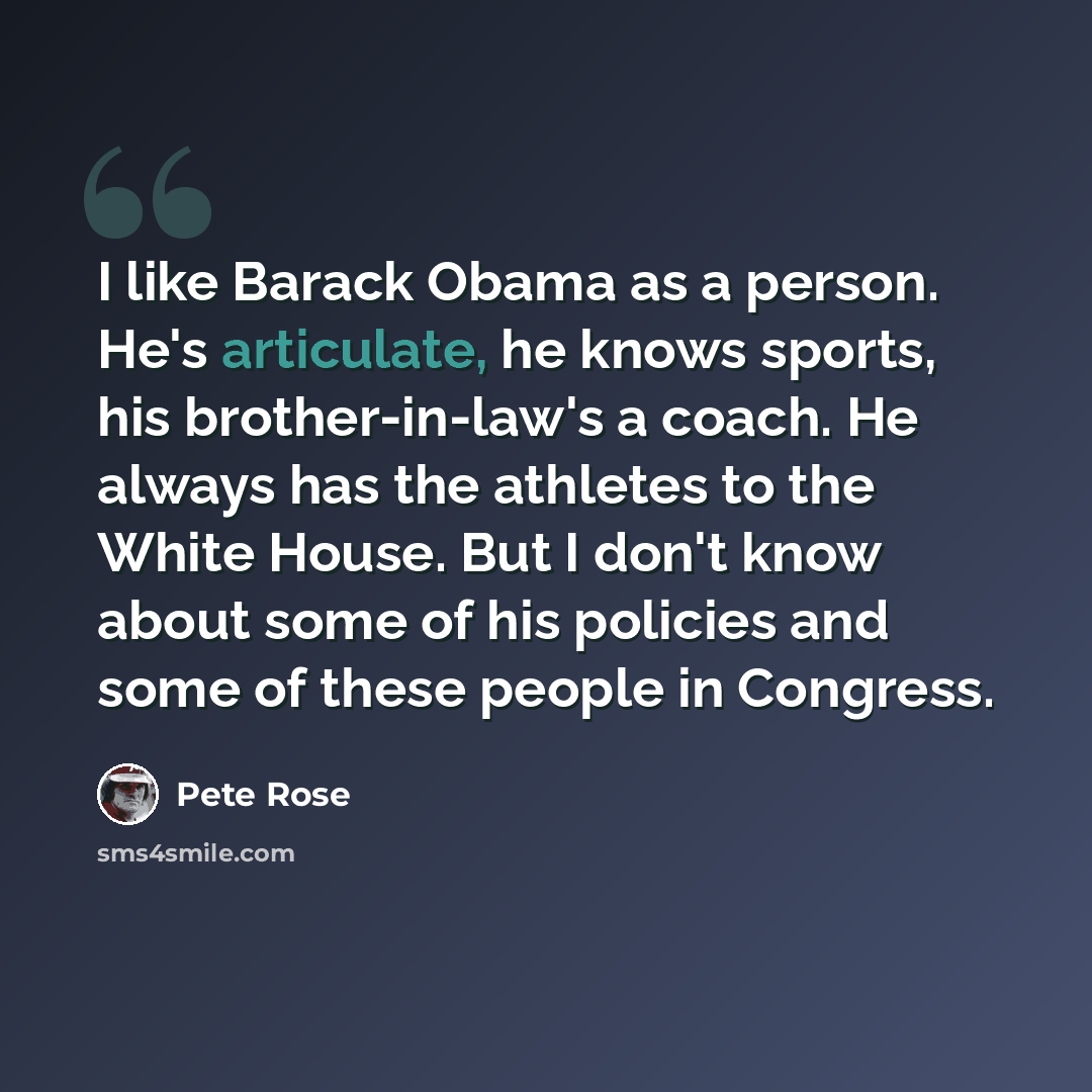 “I like Barack Obama as a person. He's articulate, he knows sports, his brother-in-law's a coach. He always has the athletes to the White House. But I don't know about some of his policies and some of these people in Congress.” quote by Pete Rose
