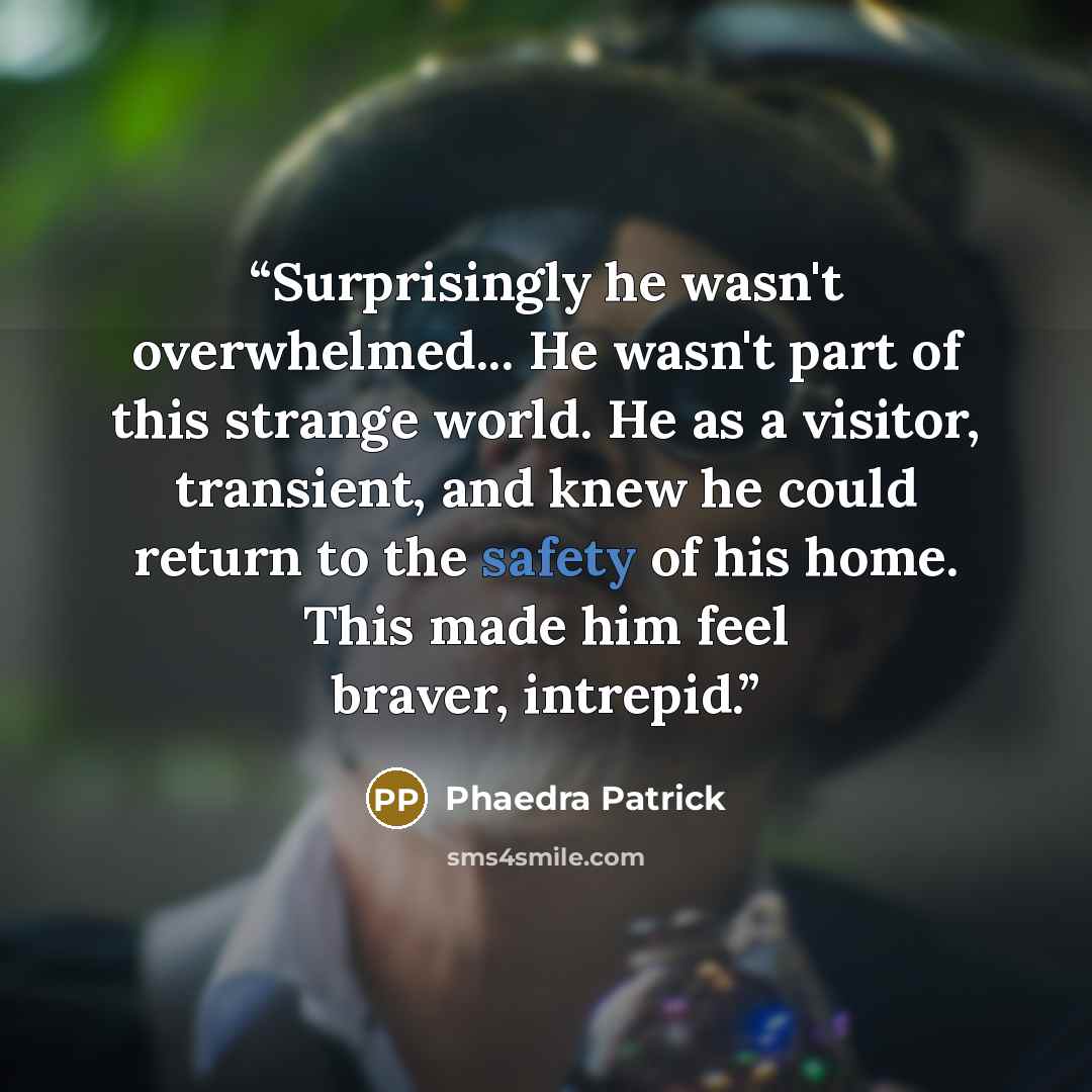 “Surprisingly he wasn't overwhelmed... He wasn't part of this strange world. He as a visitor, transient, and knew he could return to the safety of his home. This made him feel braver, intrepid.” quote by Phaedra Patrick