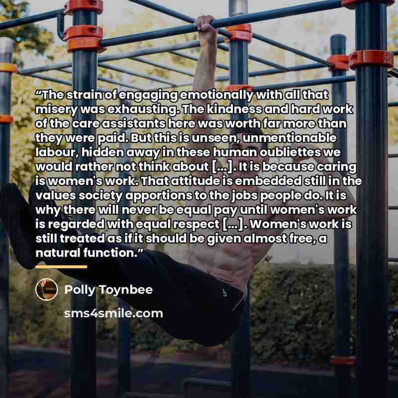 “The strain of engaging emotionally with all that misery was exhausting. The kindness and hard work of the care assistants here was worth far more than they were paid. But this is unseen, unmentionable labour, hidden away in these human oubliettes we would rather not think about [...]. It is…” quote by Polly Toynbee