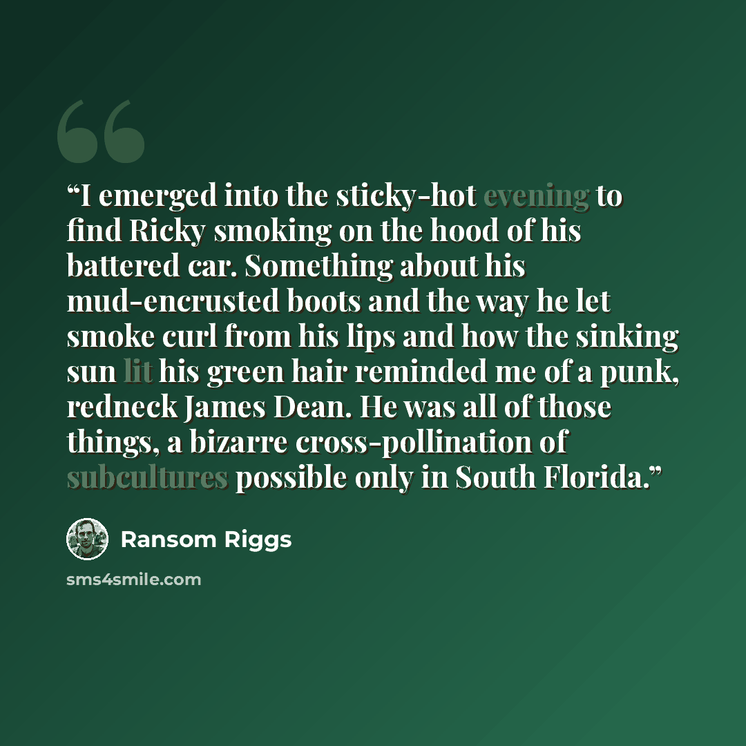 “I emerged into the sticky-hot evening to find Ricky smoking on the hood of his battered car. Something about his mud-encrusted boots and the way he let smoke curl from his lips and how the sinking sun lit his green hair reminded me of a punk, redneck James Dean. He was all of those things, a…” quote by Ransom Riggs