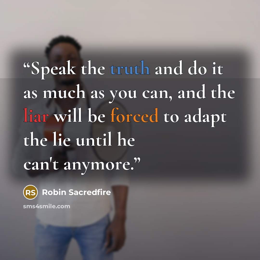 “Speak the truth and do it as much as you can, and the liar will be forced to adapt the lie until he can't anymore.” quote by Robin Sacredfire