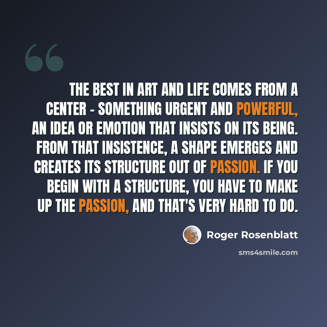 “The best in art and life comes from a center - something urgent and powerful, an idea or emotion that insists on its being. From that insistence, a shape emerges and creates its structure out of passion. If you begin with a structure, you have to make up the passion, and that's very hard to do.” quote by Roger Rosenblatt