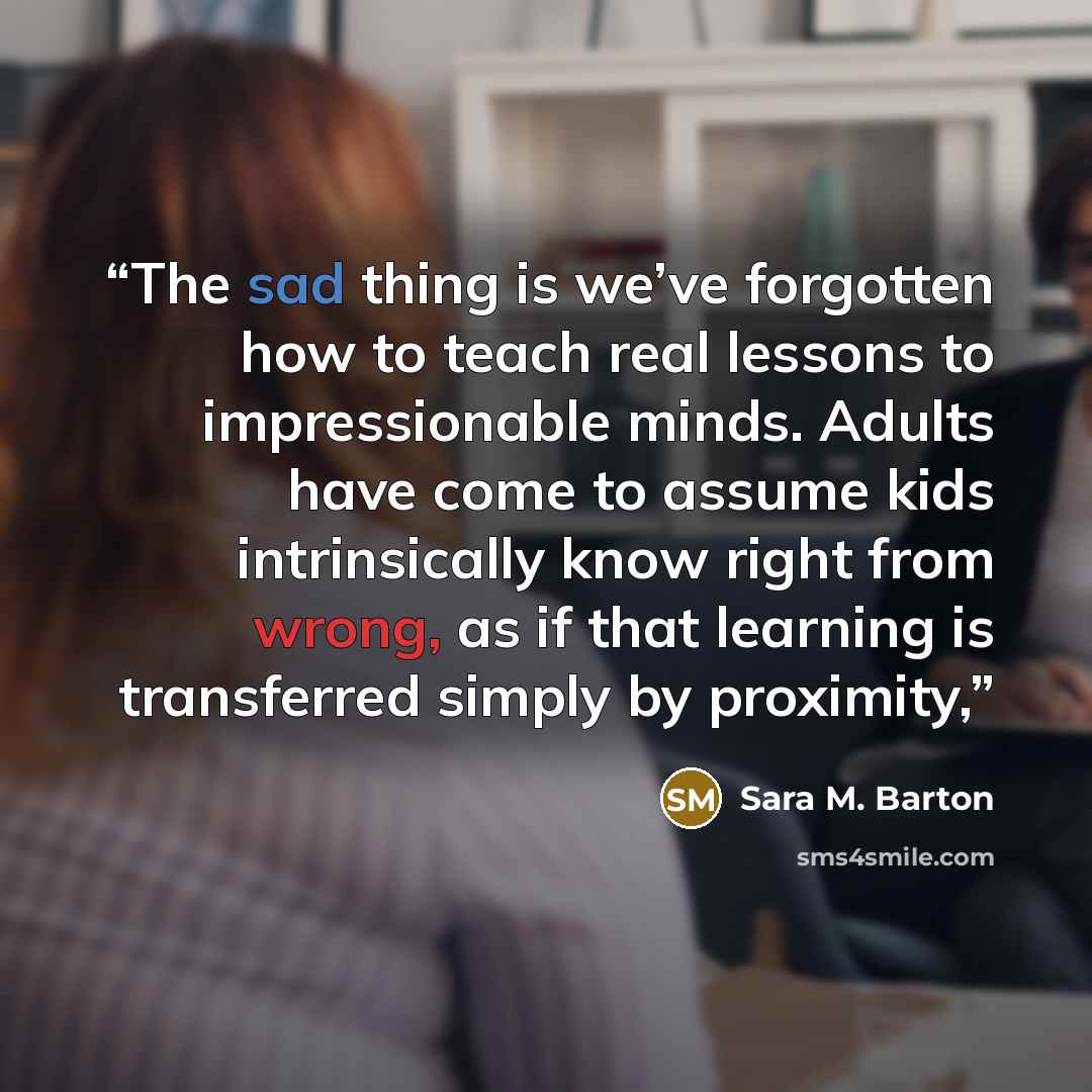 “The sad thing is we’ve forgotten how to teach real lessons to impressionable minds. Adults have come to assume kids intrinsically know right from wrong, as if that learning is transferred simply by proximity,” quote by Sara M. Barton