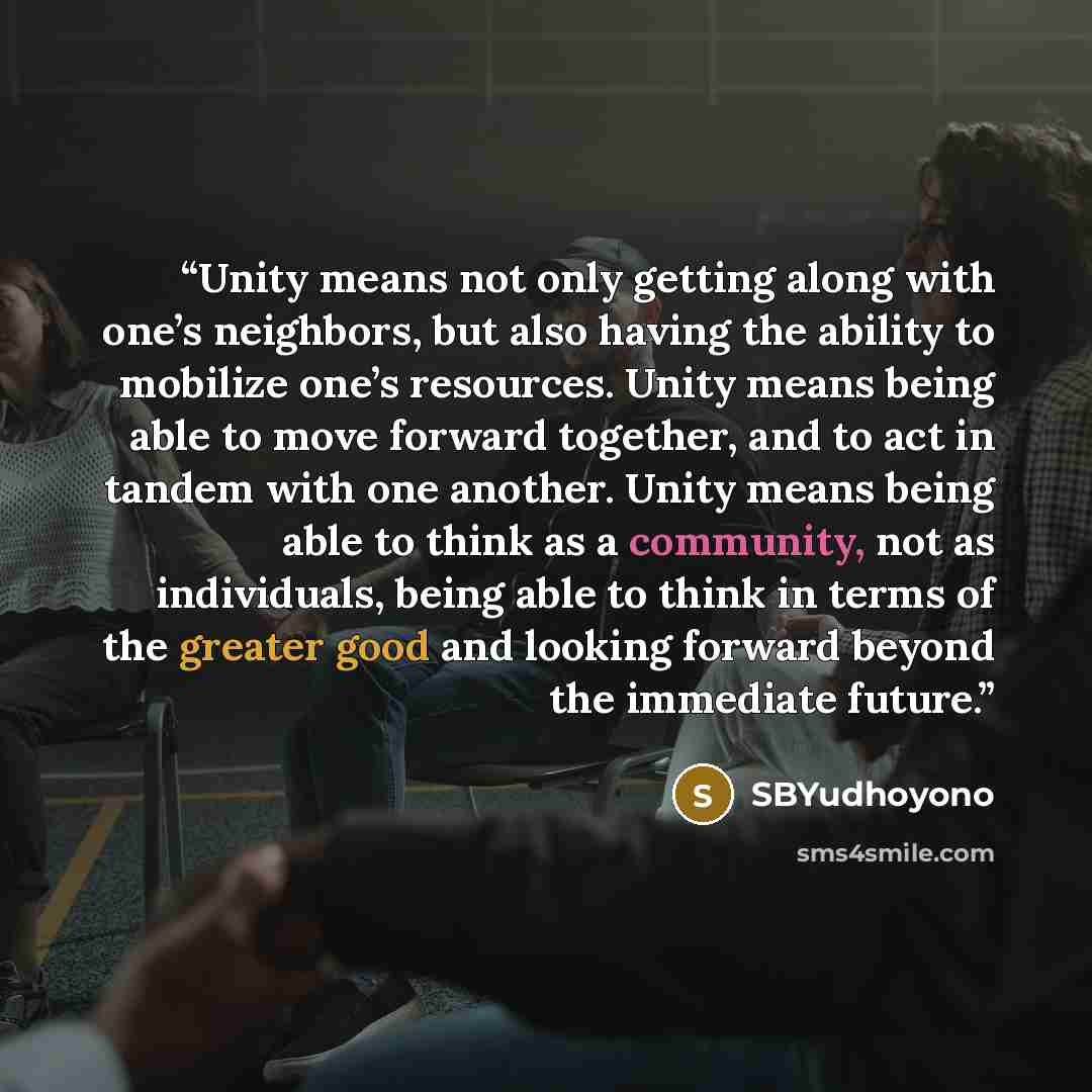 “Unity means not only getting along with one’s neighbors, but also having the ability to mobilize one’s resources. Unity means being able to move forward together, and to act in tandem with one another. Unity means being able to think as a community, not as individuals, being able to think in terms…” quote by SBYudhoyono