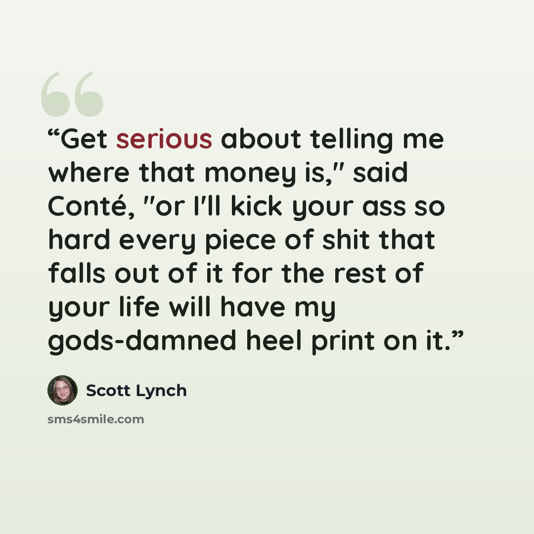 “Get serious about telling me where that money is," said Conté, "or I'll kick your ass so hard every piece of shit that falls out of it for the rest of your life will have my gods-damned heel print on it.” quote by Scott Lynch