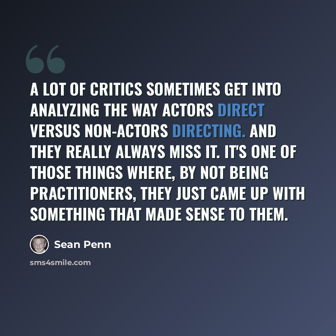 “A lot of critics sometimes get into analyzing the way actors direct versus non-actors directing. And they really always miss it. It's one of those things where, by not being practitioners, they just came up with something that made sense to them.” quote by Sean Penn