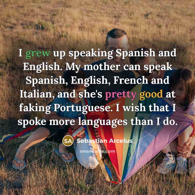 “I grew up speaking Spanish and English. My mother can speak Spanish, English, French and Italian, and she's pretty good at faking Portuguese. I wish that I spoke more languages than I do.” quote by Sebastian Arcelus
