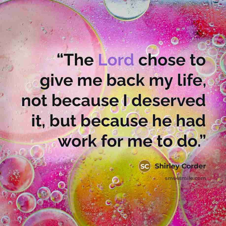 “The Lord chose to give me back my life, not because I deserved it, but because he had work for me to do.” quote by Shirley Corder