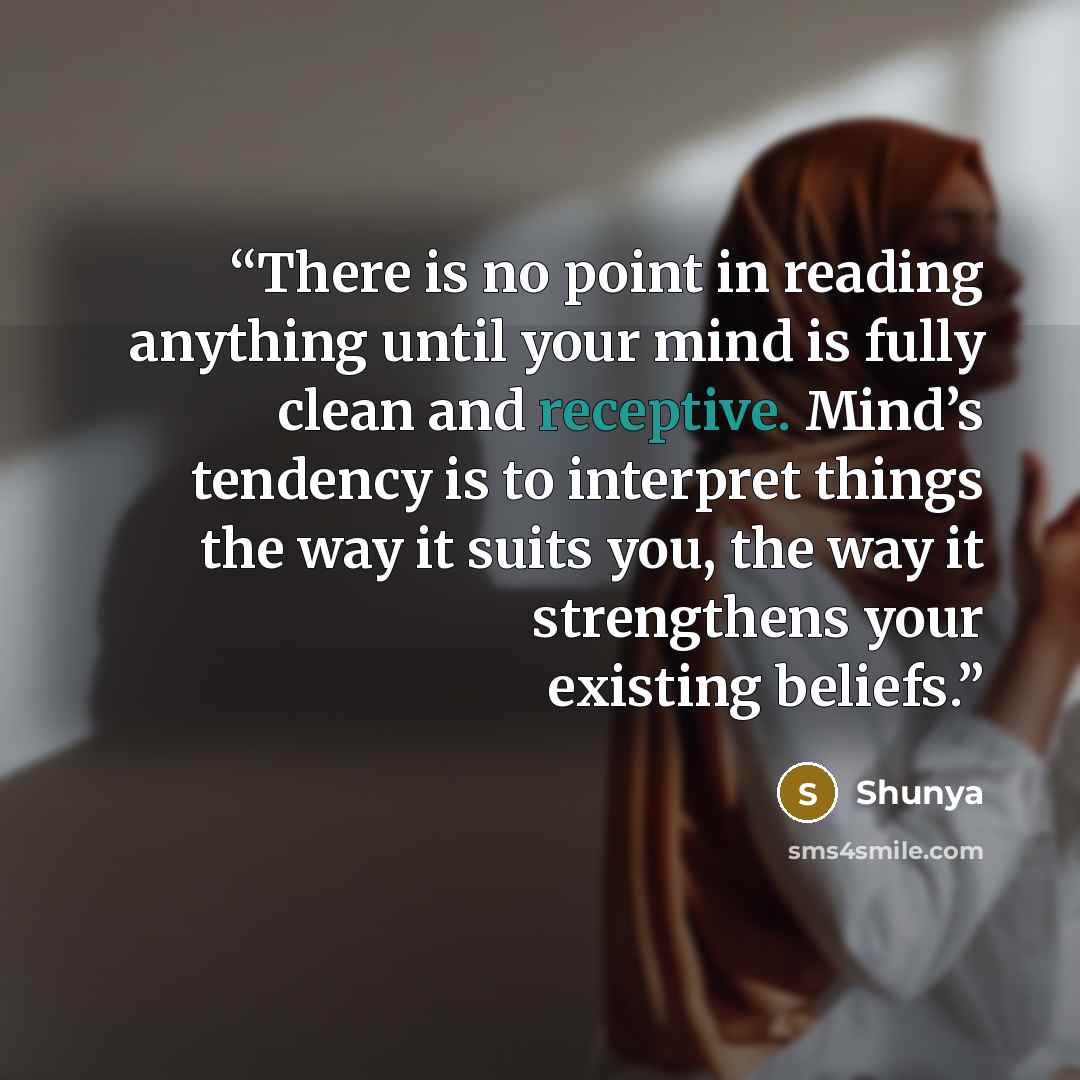 “There is no point in reading anything until your mind is fully clean and receptive. Mind’s tendency is to interpret things the way it suits you, the way it strengthens your existing beliefs.” quote by Shunya