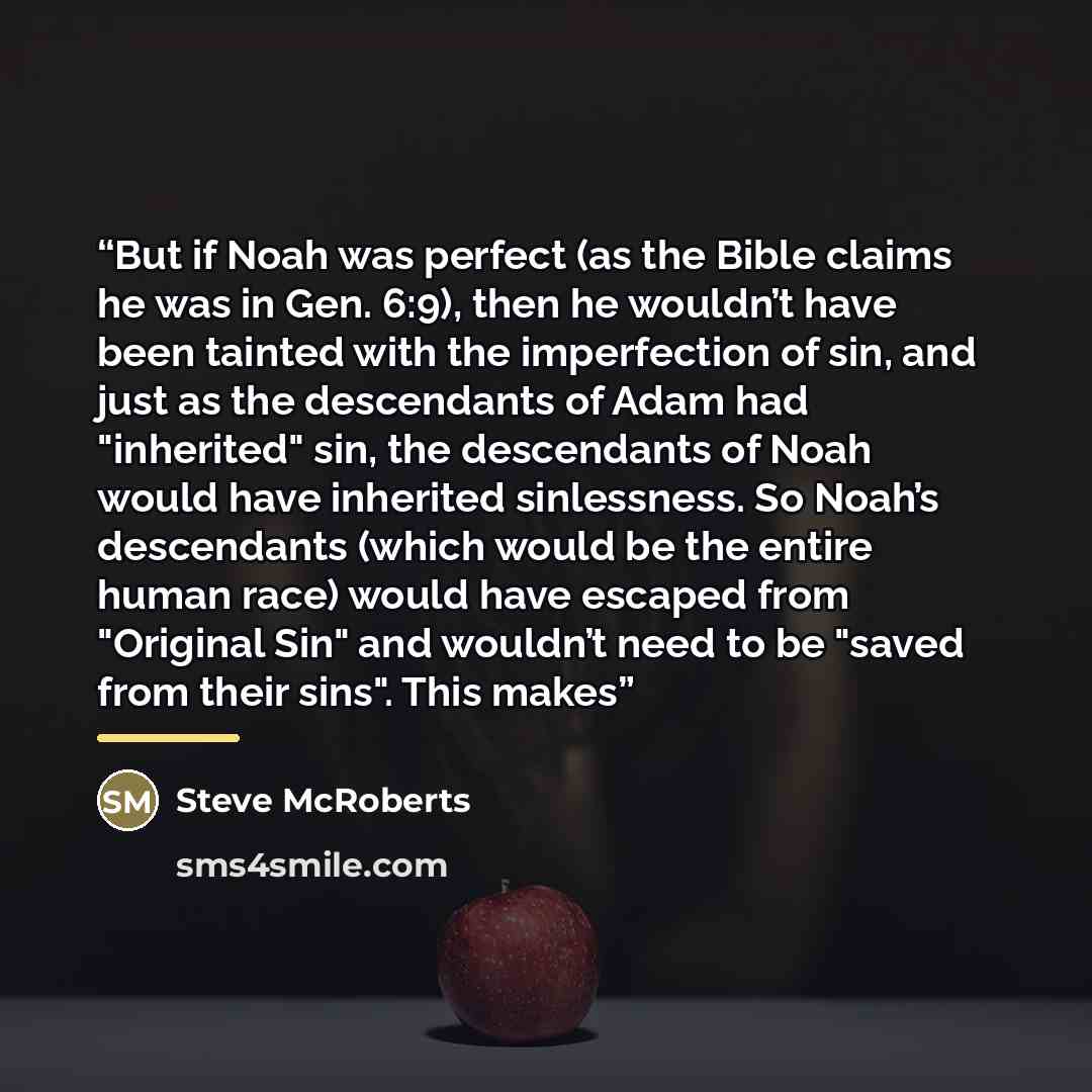 “But if Noah was perfect (as the Bible claims he was in Gen. 6:9), then he wouldn’t have been tainted with the imperfection of sin, and just as the descendants of Adam had "inherited" sin, the descendants of Noah would have inherited sinlessness. So Noah’s descendants (which would be the entire…” quote by Steve McRoberts