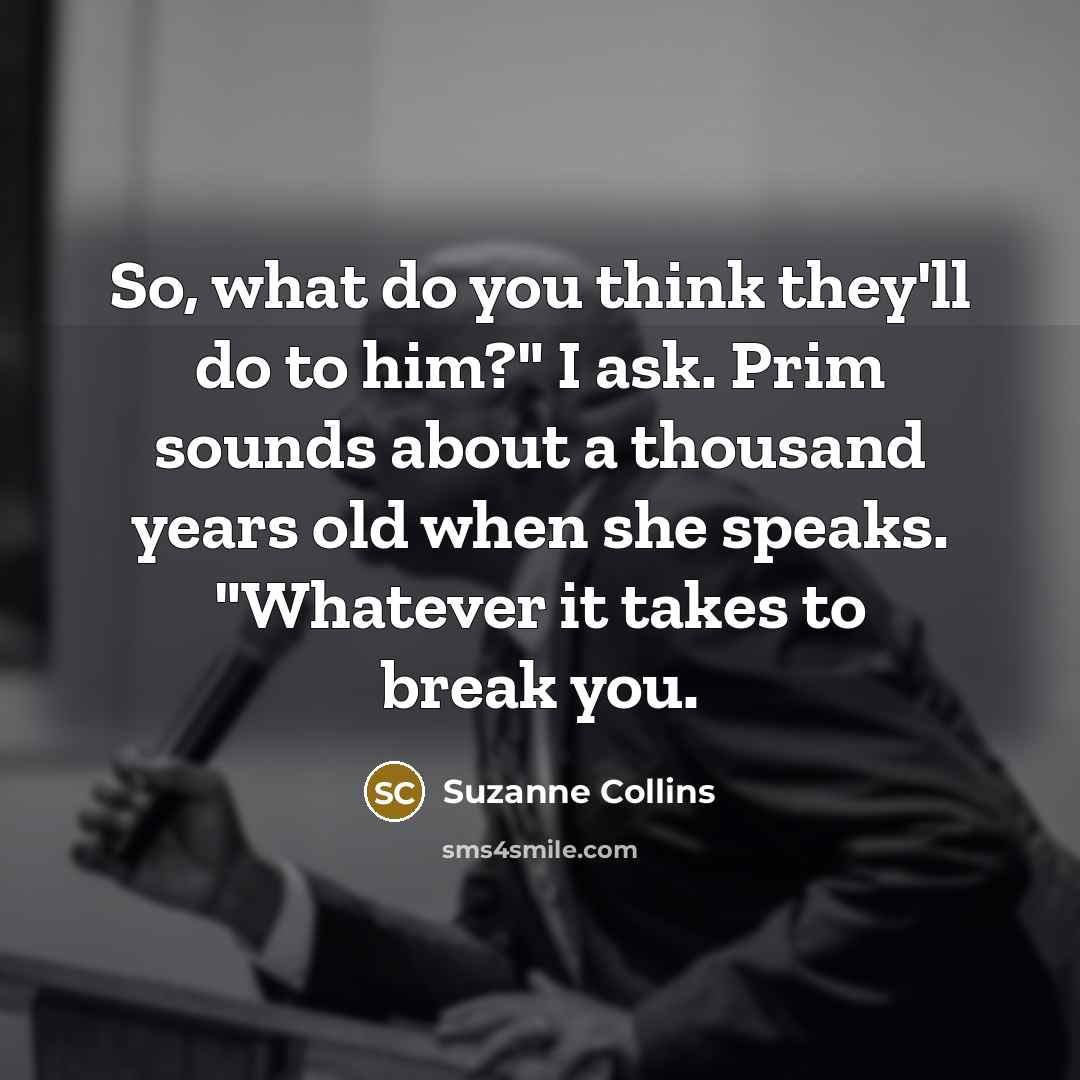 “So, what do you think they'll do to him?" I ask. Prim sounds about a thousand years old when she speaks. "Whatever it takes to break you.” quote by Suzanne Collins