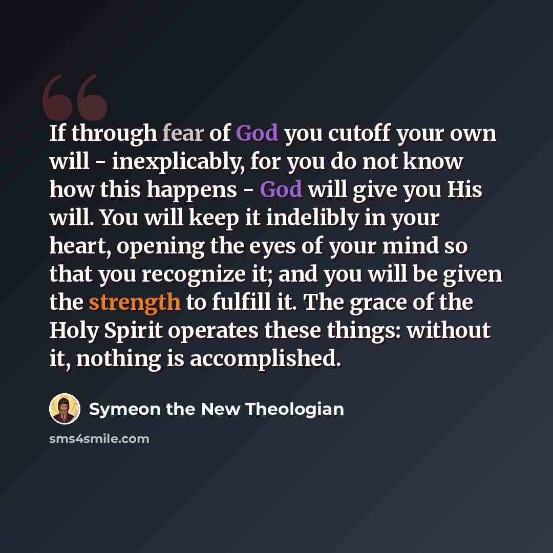 “If through fear of God you cutoff your own will - inexplicably, for you do not know how this happens - God will give you His will. You will keep it indelibly in your heart, opening the eyes of your mind so that you recognize it; and you will be given the strength to fulfill it. The grace of the…” quote by Symeon the New Theologian